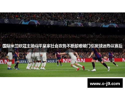 国际米兰欧冠主场闷平皇家社会攻势不断却难破门引发球迷热议赛后 国际米兰欧冠主场闷平皇家社会攻势不断却难破门引发球迷热议赛后
