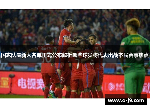国家队最新大名单正式公布解析哪些球员将代表出战本届赛事焦点 国家队最新大名单正式公布解析哪些球员将代表出战本届赛事焦点