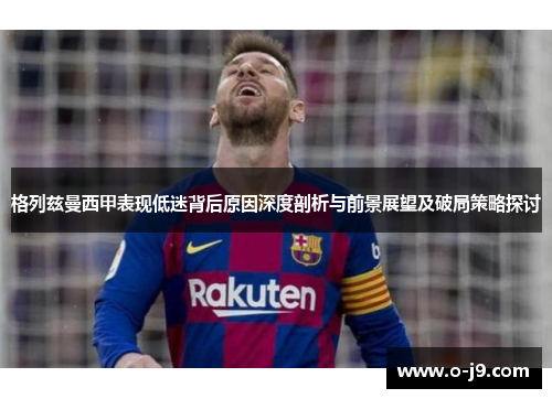 格列兹曼西甲表现低迷背后原因深度剖析与前景展望及破局策略探讨 格列兹曼西甲表现低迷背后原因深度剖析与前景展望及破局策略探讨