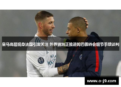 皇马高层现身法国引发关注 外界猜测正推进姆巴佩转会细节手续谈判