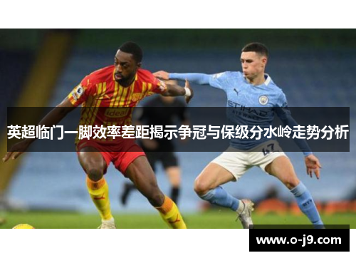英超临门一脚效率差距揭示争冠与保级分水岭走势分析