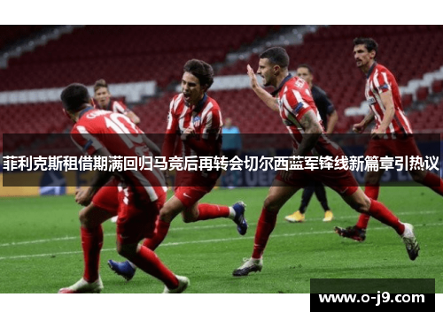 菲利克斯租借期满回归马竞后再转会切尔西蓝军锋线新篇章引热议