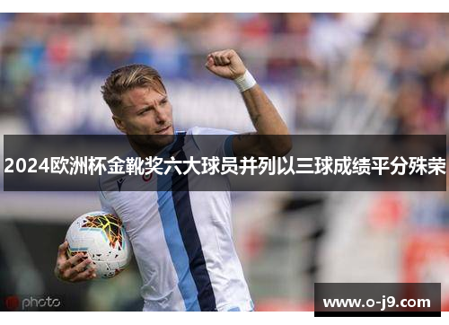 2024欧洲杯金靴奖六大球员并列以三球成绩平分殊荣