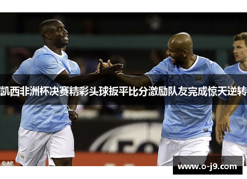 凯西非洲杯决赛精彩头球扳平比分激励队友完成惊天逆转