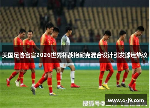 美国足协官宣2026世界杯战袍耐克混合设计引发球迷热议