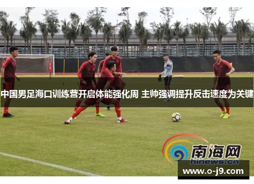 中国男足海口训练营开启体能强化周 主帅强调提升反击速度为关键