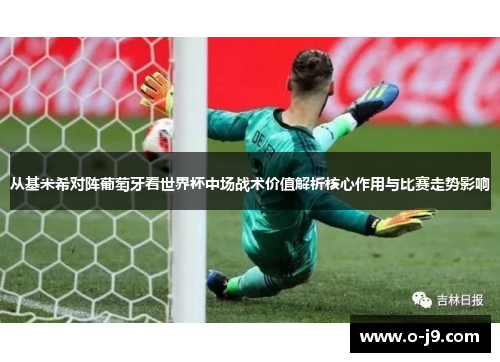 从基米希对阵葡萄牙看世界杯中场战术价值解析核心作用与比赛走势影响