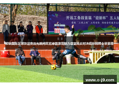 解锁国际足球友谊赛高光瞬间尽览绿茵激情魅力盛宴风云对决精彩回顾全景呈现 解锁国际足球友谊赛高光瞬间尽览绿茵激情魅力盛宴风云对决精彩回顾全景呈现