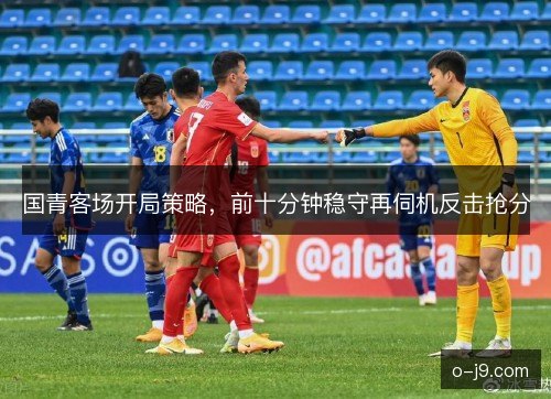 国青客场开局策略,前十分钟稳守再伺机反击抢分 国青客场开局策略,前十分钟稳守再伺机反击抢分