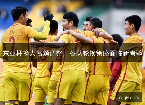 东亚杯换人名额调整，各队轮换策略面临新考验