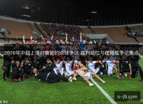 2019年中超上港对鲁能的点球争议 裁判站位与视角成争论焦点